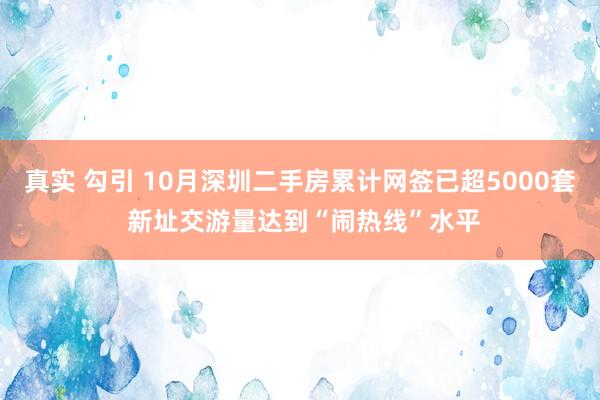 真实 勾引 10月深圳二手房累计网签已超5000套 新址交游量达到“闹热线”水平