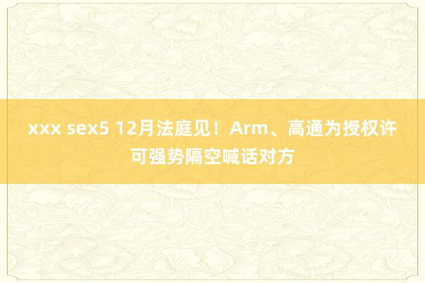 xxx sex5 12月法庭见！Arm、高通为授权许可强势隔空喊话对方