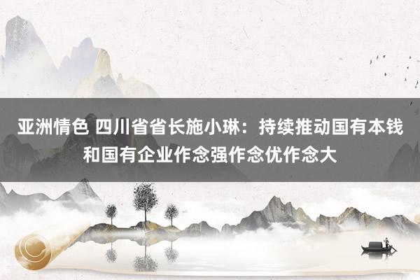 亚洲情色 四川省省长施小琳：持续推动国有本钱和国有企业作念强作念优作念大