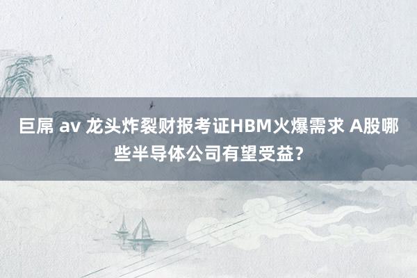 巨屌 av 龙头炸裂财报考证HBM火爆需求 A股哪些半导体公司有望受益？