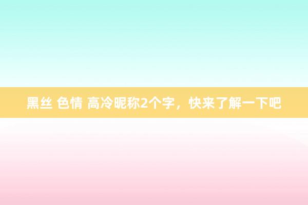 黑丝 色情 高冷昵称2个字，快来了解一下吧