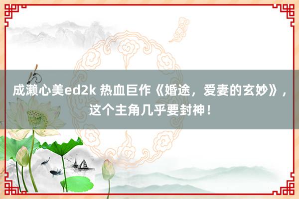 成濑心美ed2k 热血巨作《婚途，爱妻的玄妙》，这个主角几乎要封神！