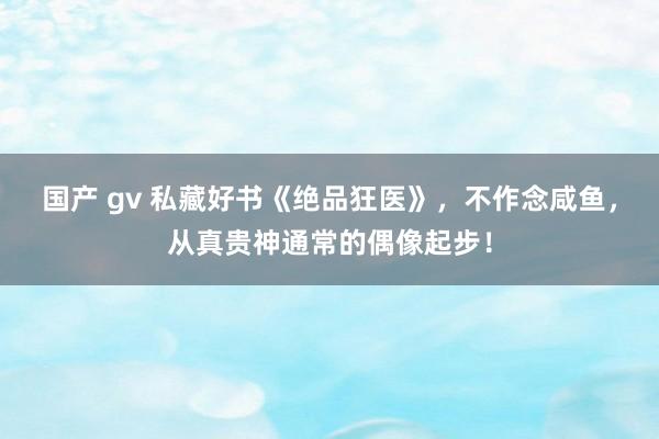 国产 gv 私藏好书《绝品狂医》，不作念咸鱼，从真贵神通常的偶像起步！