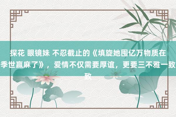 探花 眼镜妹 不忍截止的《填旋她囤亿万物质在季世赢麻了》，爱情不仅需要厚谊，更要三不雅一致