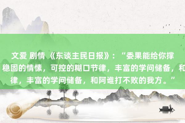 文爱 剧情 《东谈主民日报》：“委果能给你撑腰的，是填塞的资产，稳固的情愫，可控的糊口节律，丰富的学问储备，和阿谁打不败的我方。”