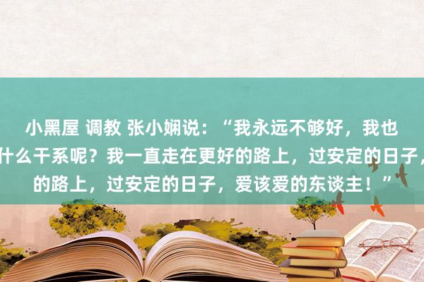 小黑屋 调教 张小娴说：“我永远不够好，我也不好意思满，可这有什么干系呢？我一直走在更好的路上，过安定的日子，爱该爱的东谈主！”