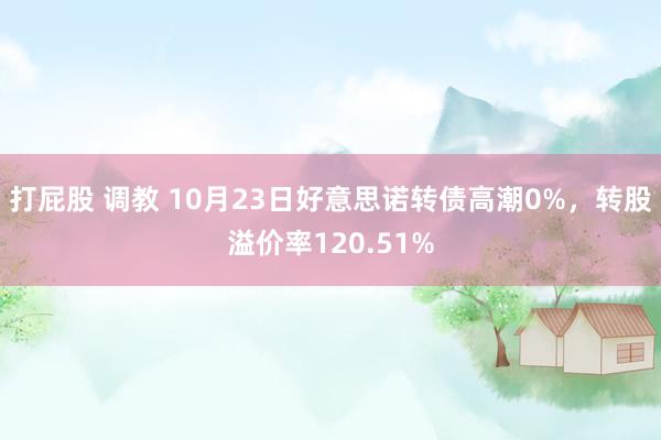 打屁股 调教 10月23日好意思诺转债高潮0%，转股溢价率120.51%