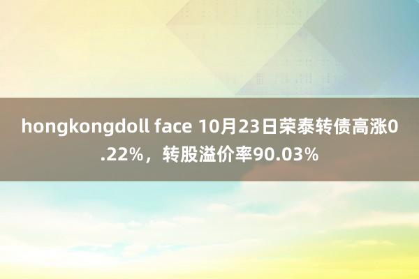 hongkongdoll face 10月23日荣泰转债高涨0.22%，转股溢价率90.03%