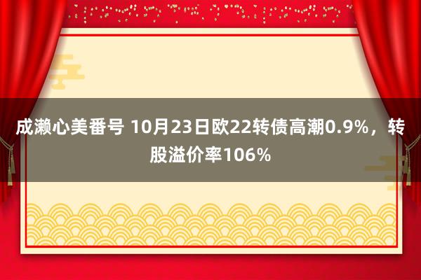 成濑心美番号 10月23日欧22转债高潮0.9%，转股溢价率106%