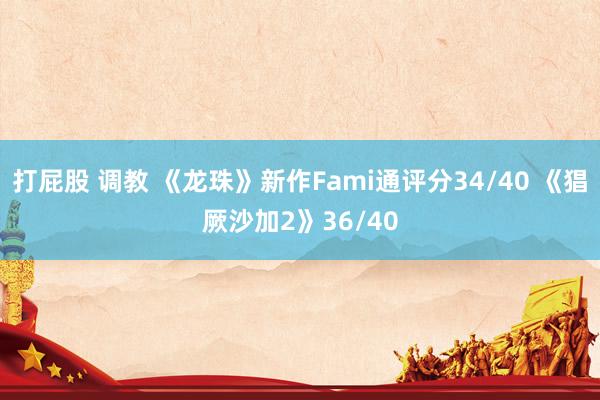 打屁股 调教 《龙珠》新作Fami通评分34/40 《猖厥沙加2》36/40