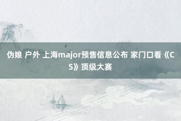 伪娘 户外 上海major预售信息公布 家门口看《CS》顶级大赛