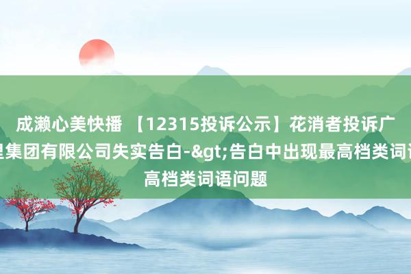 成濑心美快播 【12315投诉公示】花消者投诉广州茶里集团有限公司失实告白->告白中出现最高档类词语问题