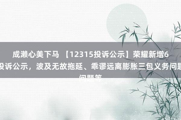 成濑心美下马 【12315投诉公示】荣耀新增6件投诉公示，波及无故拖延、乖谬远离膨胀三包义务问题等