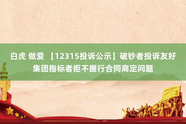 白虎 做爱 【12315投诉公示】破钞者投诉友好集团指标者拒不握行合同商定问题