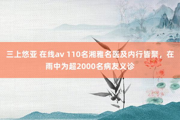 三上悠亚 在线av 110名湘雅名医及内行皆聚，在雨中为超2000名病友义诊