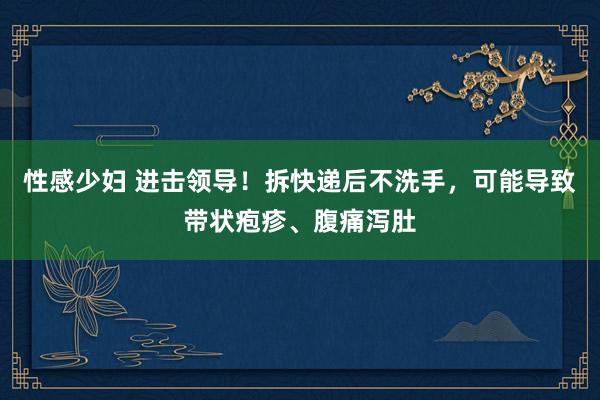 性感少妇 进击领导！拆快递后不洗手，可能导致带状疱疹、腹痛泻肚