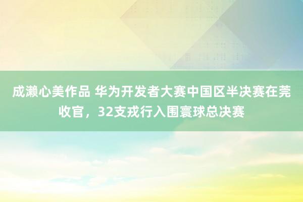 成濑心美作品 华为开发者大赛中国区半决赛在莞收官，32支戎行入围寰球总决赛