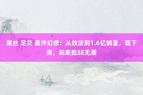 黑丝 足交 最终幻想：从效法到1.6亿销量，现下滑，玩家批SE无餍