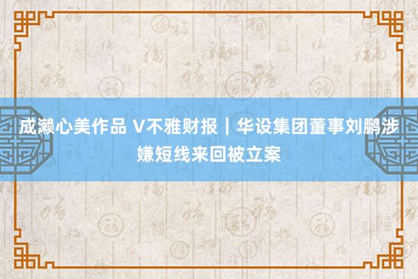 成濑心美作品 V不雅财报｜华设集团董事刘鹏涉嫌短线来回被立案