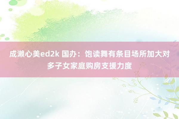 成濑心美ed2k 国办：饱读舞有条目场所加大对多子女家庭购房支援力度