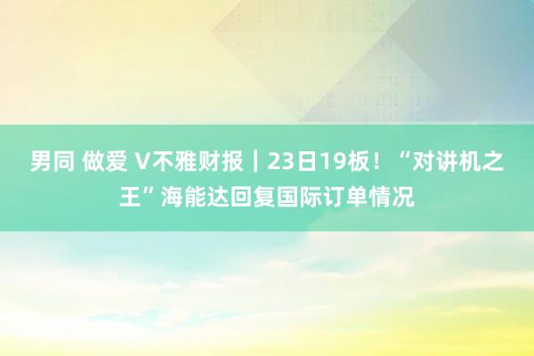 男同 做爱 V不雅财报｜23日19板！“对讲机之王”海能达回复国际订单情况