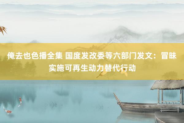 俺去也色播全集 国度发改委等六部门发文：冒昧实施可再生动力替代行动