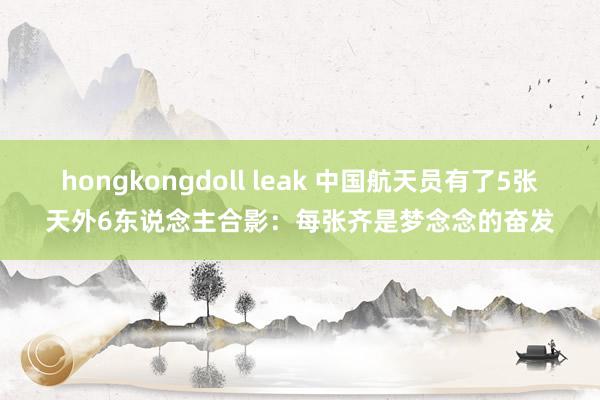 hongkongdoll leak 中国航天员有了5张天外6东说念主合影：每张齐是梦念念的奋发