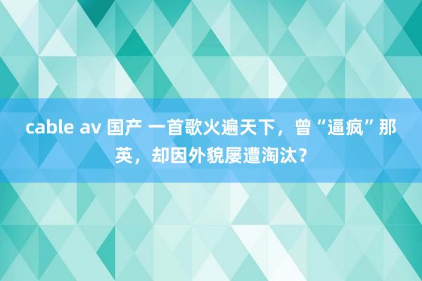 cable av 国产 一首歌火遍天下，曾“逼疯”那英，却因外貌屡遭淘汰？