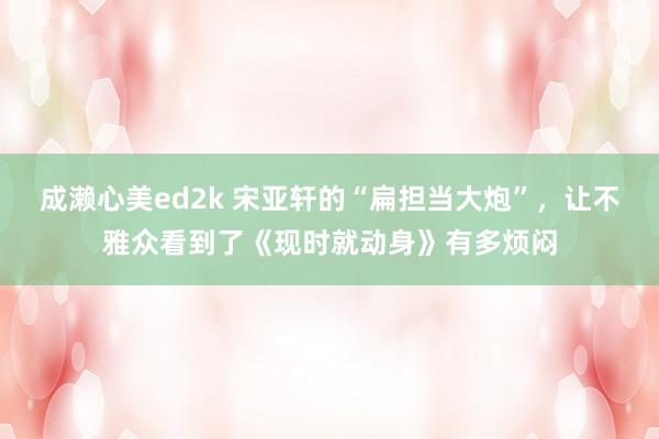 成濑心美ed2k 宋亚轩的“扁担当大炮”，让不雅众看到了《现时就动身》有多烦闷