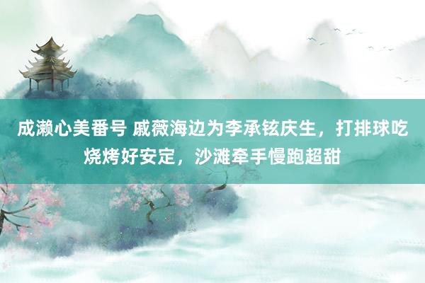 成濑心美番号 戚薇海边为李承铉庆生，打排球吃烧烤好安定，沙滩牵手慢跑超甜