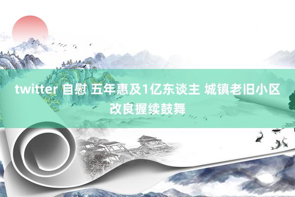 twitter 自慰 五年惠及1亿东谈主 城镇老旧小区改良握续鼓舞