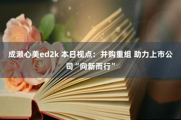 成濑心美ed2k 本日视点：并购重组 助力上市公司“向新而行”