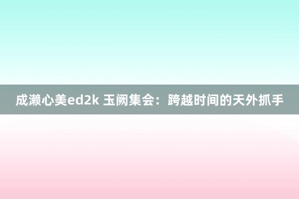 成濑心美ed2k 玉阙集会：跨越时间的天外抓手