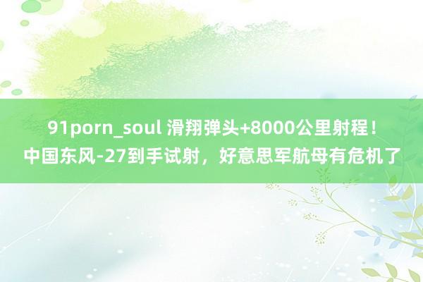 91porn_soul 滑翔弹头+8000公里射程！中国东风-27到手试射，好意思军航母有危机了