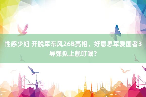 性感少妇 开脱军东风26B亮相，好意思军爱国者3导弹拟上舰叮嘱？