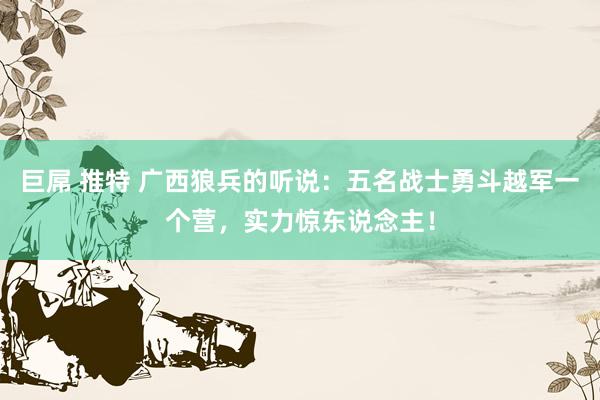 巨屌 推特 广西狼兵的听说：五名战士勇斗越军一个营，实力惊东说念主！