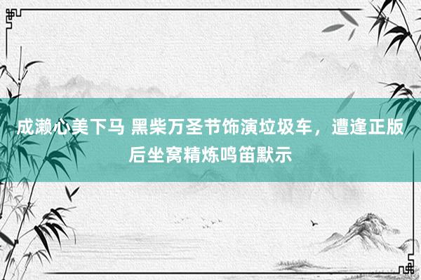 成濑心美下马 黑柴万圣节饰演垃圾车，遭逢正版后坐窝精炼鸣笛默示