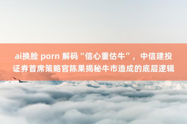 ai换脸 porn 解码“信心重估牛”，中信建投证券首席策略官陈果揭秘牛市造成的底层逻辑