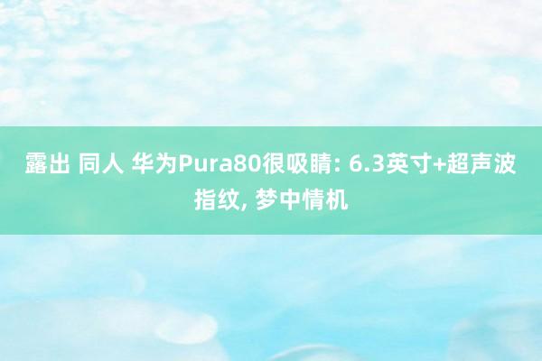 露出 同人 华为Pura80很吸睛: 6.3英寸+超声波指纹， 梦中情机