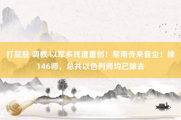 打屁股 调教 以军多线遭重创！黎南传来音尘！除146师，总共以色列师均已除去