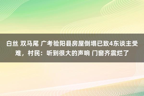 白丝 双马尾 广考验阳县房屋倒塌已致4东谈主受难，村民：听到很大的声响 门窗齐震烂了