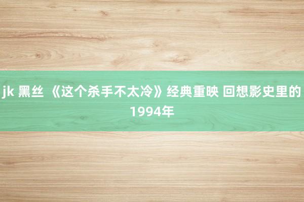 jk 黑丝 《这个杀手不太冷》经典重映 回想影史里的1994年