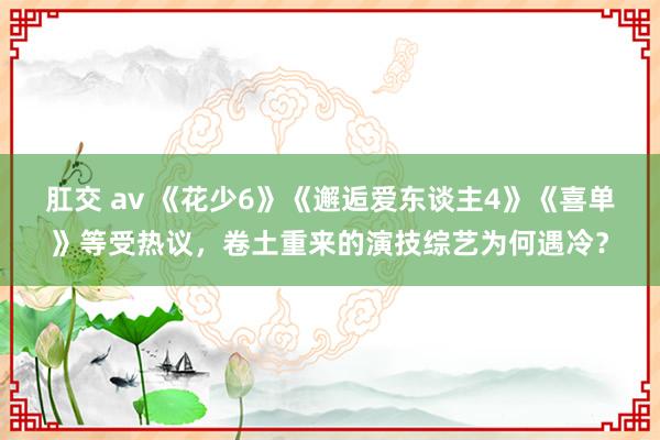 肛交 av 《花少6》《邂逅爱东谈主4》《喜单》等受热议，卷土重来的演技综艺为何遇冷？