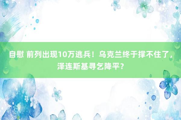 自慰 前列出现10万逃兵！乌克兰终于撑不住了，泽连斯基寻乞降平？