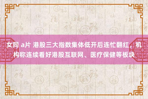 女同 a片 港股三大指数集体低开后连忙翻红，机构称连续看好港股互联网、医疗保健等板块