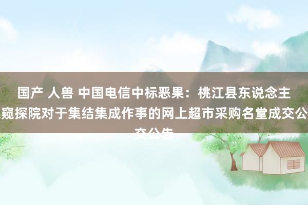 国产 人兽 中国电信中标恶果：桃江县东说念主民窥探院对于集结集成作事的网上超市采购名堂成交公告