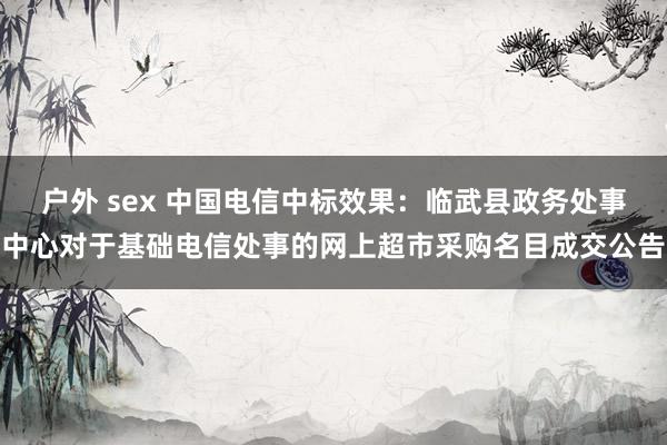 户外 sex 中国电信中标效果：临武县政务处事中心对于基础电信处事的网上超市采购名目成交公告