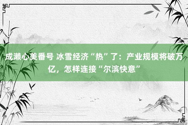 成濑心美番号 冰雪经济“热”了：产业规模将破万亿，怎样连接“尔滨快意”