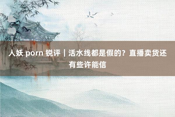 人妖 porn 锐评｜活水线都是假的？直播卖货还有些许能信