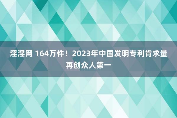 淫淫网 164万件！2023年中国发明专利肯求量再创众人第一